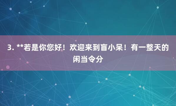 3. **若是你您好!欢迎来到盲小呆!有一整天的闲当令分