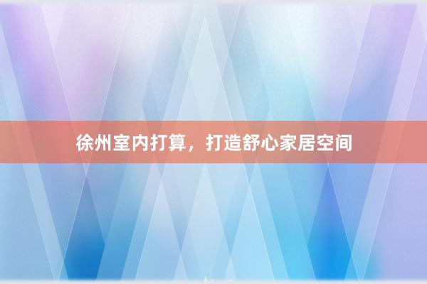 徐州室内打算，打造舒心家居空间